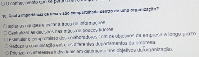 conhecimento que se perde com o lo
10. Qual a importância de uma visão compartilhada dentro de uma organização?
Isolar as equipes e evitar a troca de informações.
Centralizar as decisões nas mãos de poucos líderes.
Estimular o compromisso dos colaboradores com os objetivos da empresa a longo prazo.
Reduzir a comunicação entre os diferentes departamentos da empresa.
Priorizar os interesses individuais em detrimento dos objetivos da organização.