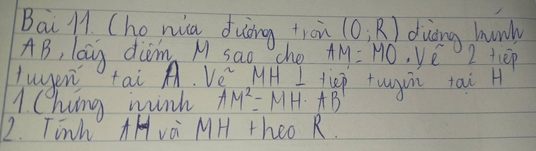 Bai M1. Cho nia duāng tron (0;R) duòng hnonly
AB, lag diom M sao che AM=MO. 1 2tiep 
tuyen tai A. Ve MH I tiep tugin tai H 
1 hing wink AM^2=MH· AB
2. Tinh Avoi MH theo R.