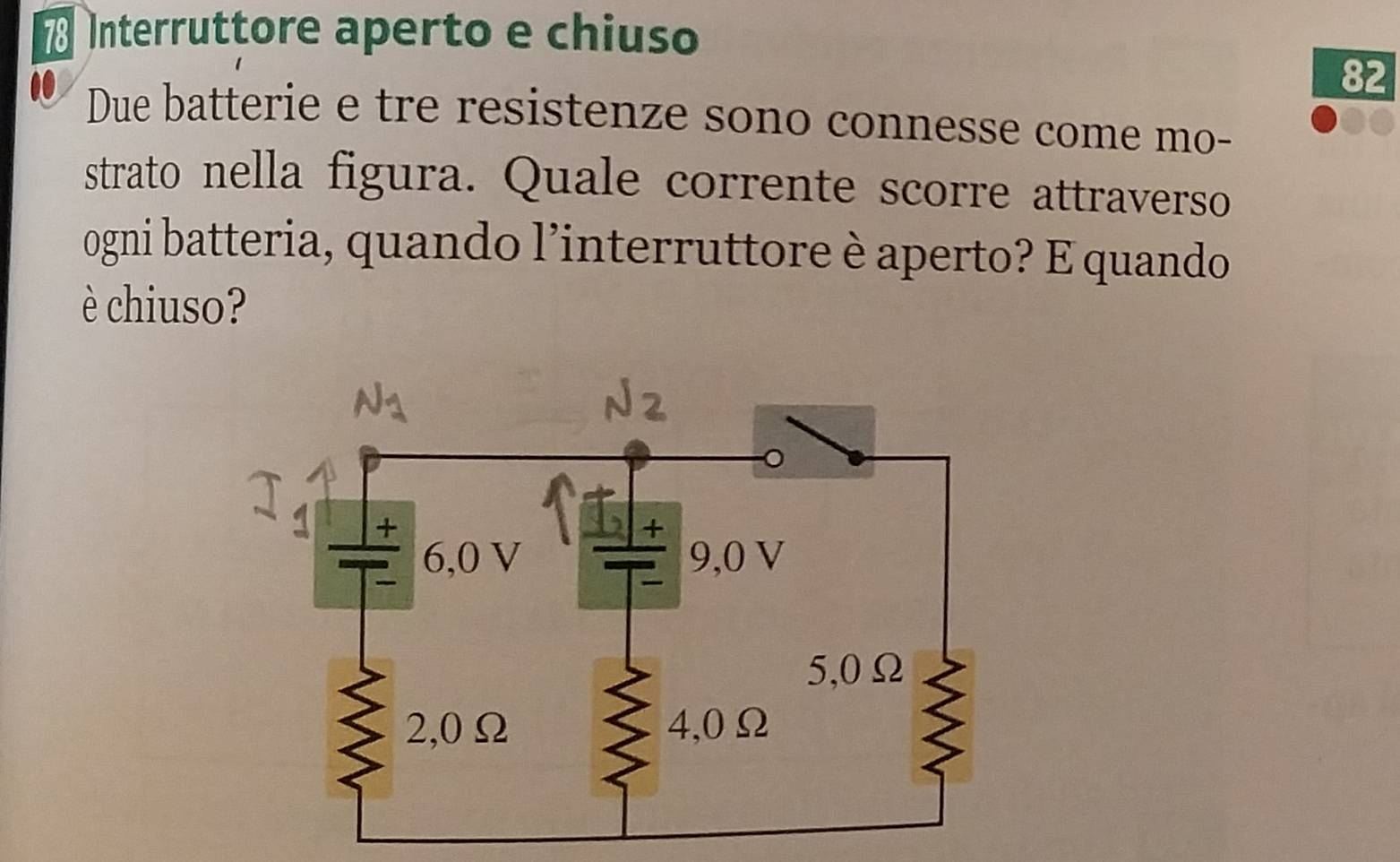 Interruttore aperto e chiuso
82
Due batterie e tre resistenze sono connesse come mo- 
strato nella figura. Quale corrente scorre attraverso 
ogni batteria, quando l’interruttore è aperto? E quando 
è chiuso?