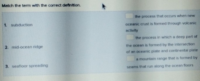 Match the term with the correct definition.
the process that occurs when new 
1. subduction oceanic crust is formed through volcanic
activity
the process in which a deep part of
2. mid-ocean ridge the ocean is formed by the intersection
of an oceanic plate and continental plate
a mountain range that is formed by
3. seafloor spreading
seams that run along the ocean floors