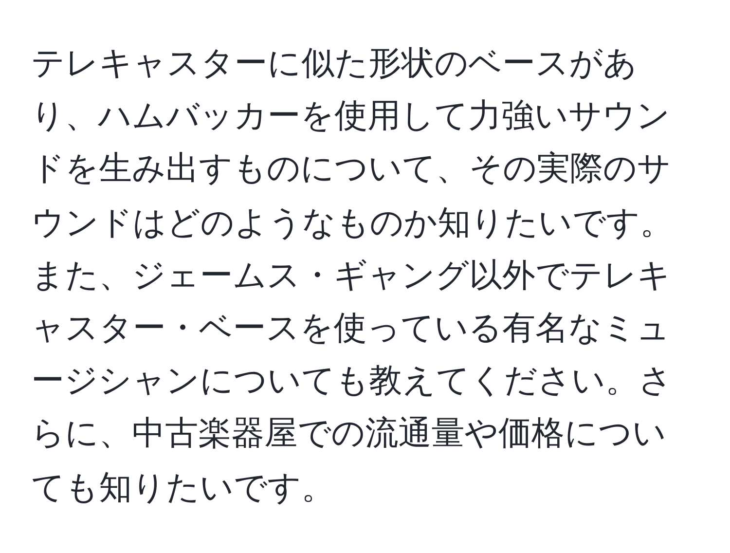 テレキャスターに似た形状のベースがあり、ハムバッカーを使用して力強いサウンドを生み出すものについて、その実際のサウンドはどのようなものか知りたいです。また、ジェームス・ギャング以外でテレキャスター・ベースを使っている有名なミュージシャンについても教えてください。さらに、中古楽器屋での流通量や価格についても知りたいです。