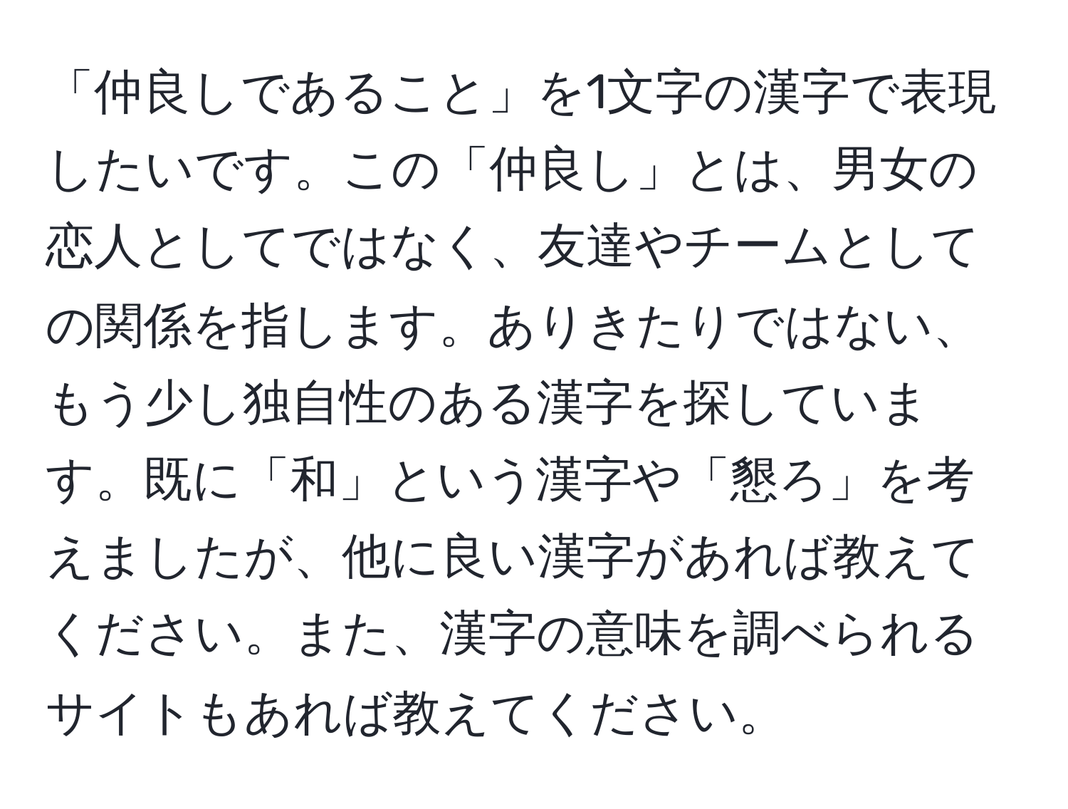 「仲良しであること」を1文字の漢字で表現したいです。この「仲良し」とは、男女の恋人としてではなく、友達やチームとしての関係を指します。ありきたりではない、もう少し独自性のある漢字を探しています。既に「和」という漢字や「懇ろ」を考えましたが、他に良い漢字があれば教えてください。また、漢字の意味を調べられるサイトもあれば教えてください。