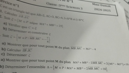 Céncice n°1 Classe :3^2m
n° 1 Mme Damak 
Sciences 3 2024-2025 
C est un triangle tel que 
1. Calculer overline ABoverline AC AB=2, AC=3, BC=4, 1=A^*B et )=B^*C
2. Soït xi =|M∈ P telque MA^2+MB^2=25
a) Vérifier que C∈ xi
b) Déterminer et construire ξ 
Soït xi = M∈ P|overline MBoverline MC=- 7/4 
a) Montrer que pour tout point M du plan overline MBoverline MC=MJ^2-4
b) Calculer overline IBoverline JC
c) Déterminer 
a) Montrer que pour tout point M du plan MA^3+MB^2-2overline MBoverline MC=2(MI^2-MJ^2)+10
b) Déterminer l'ensemble △ = M∈ P/MA^2+MB^2-2vector MBvector MC=10