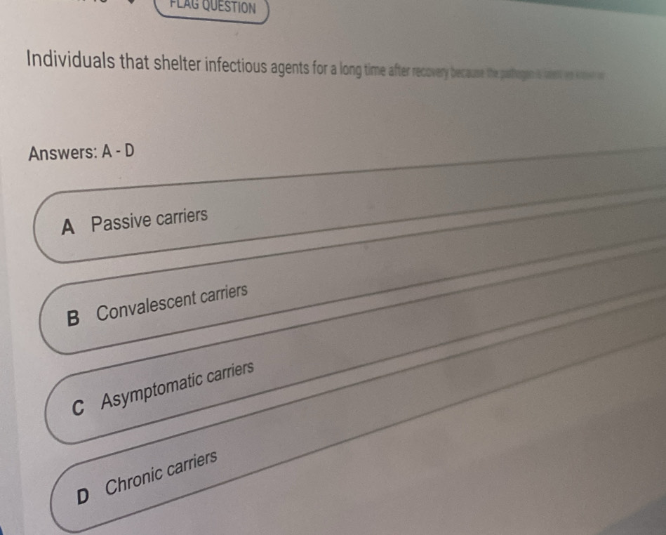 FLAG QUESTION
Individuals that shelter infectious agents for a long time aterrr because the pasthoger &west tp A a
Answers: A - D
A Passive carriers
B Convalescent carriers
C Asymptomatic carriers
D Chronic carriers