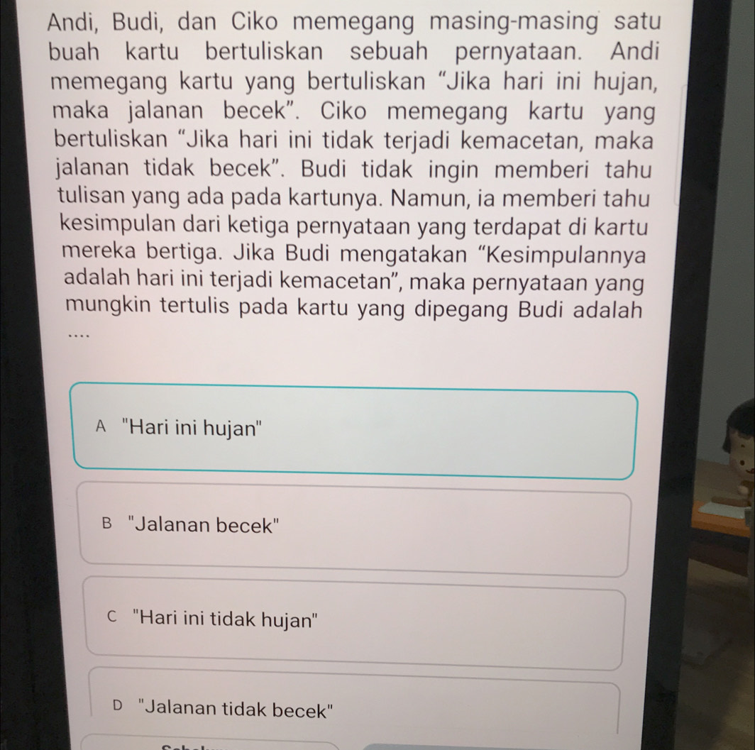 Andi, Budi, dan Ciko memegang masing-masing satu
buah kartu bertuliskan sebuah pernyataan. Andi
memegang kartu yang bertuliskan “Jika hari ini hujan,
maka jalanan becek". Ciko memegang kartu yang
bertuliskan “Jika hari ini tidak terjadi kemacetan, maka
jalanan tidak becek". Budi tidak ingin memberi tahu
tulisan yang ada pada kartunya. Namun, ia memberi tahu
kesimpulan dari ketiga pernyataan yang terdapat di kartu
mereka bertiga. Jika Budi mengatakan “Kesimpulannya
adalah hari ini terjadi kemacetan", maka pernyataan yang
mungkin tertulis pada kartu yang dipegang Budi adalah
…
A ''Hari ini hujan''
B "Jalanan becek"
c ''Hari ini tidak hujan''
D "Jalanan tidak becek"