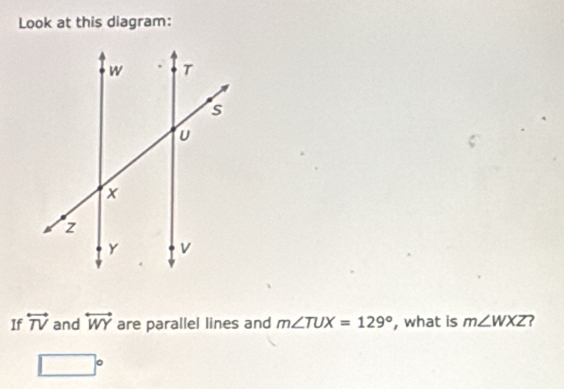 Look at this diagram: 
If overleftrightarrow TV and overleftrightarrow WY are parallel lines and m∠ TUX=129° , what is m∠ WXZ ?
□°