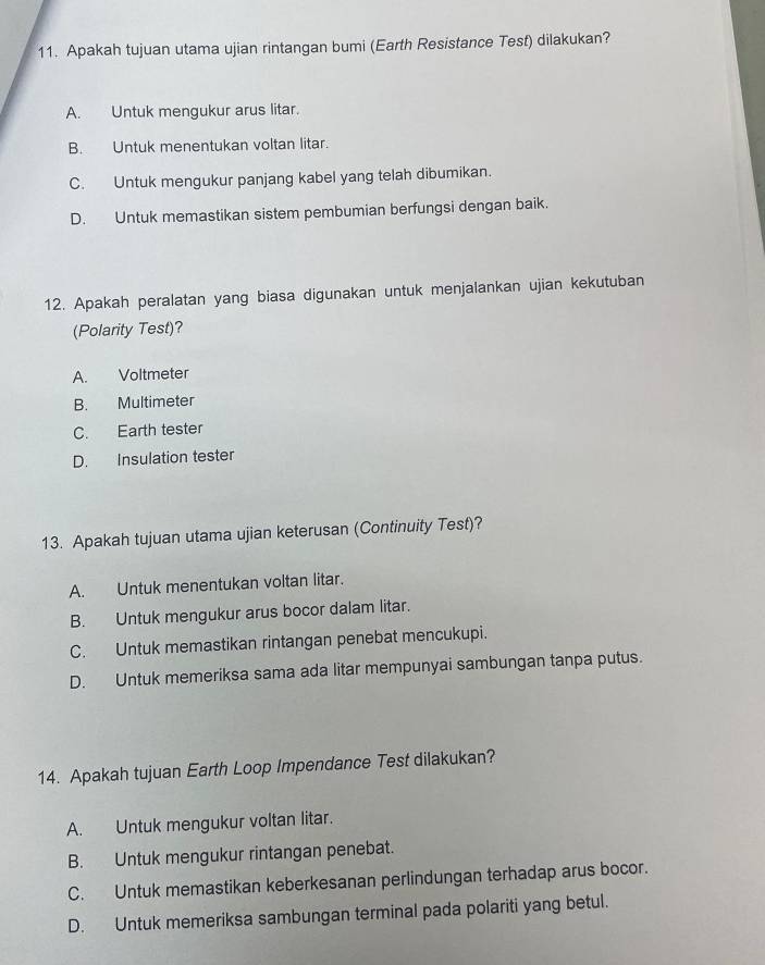 Apakah tujuan utama ujian rintangan bumi (Earth Resistance Test) dilakukan?
A. Untuk mengukur arus litar.
B. Untuk menentukan voltan litar.
C. Untuk mengukur panjang kabel yang telah dibumikan.
D. Untuk memastikan sistem pembumian berfungsi dengan baik.
12. Apakah peralatan yang biasa digunakan untuk menjalankan ujian kekutuban
(Polarity Test)?
A. Voltmeter
B. Multimeter
C. Earth tester
D. Insulation tester
13. Apakah tujuan utama ujian keterusan (Continuity Test)?
A. Untuk menentukan voltan litar.
B. Untuk mengukur arus bocor dalam litar.
C. Untuk memastikan rintangan penebat mencukupi.
D. Untuk memeriksa sama ada litar mempunyai sambungan tanpa putus.
14. Apakah tujuan Earth Loop Impendance Test dilakukan?
A. Untuk mengukur voltan litar.
B. Untuk mengukur rintangan penebat.
C. Untuk memastikan keberkesanan perlindungan terhadap arus bocor.
D. Untuk memeriksa sambungan terminal pada polariti yang betul.