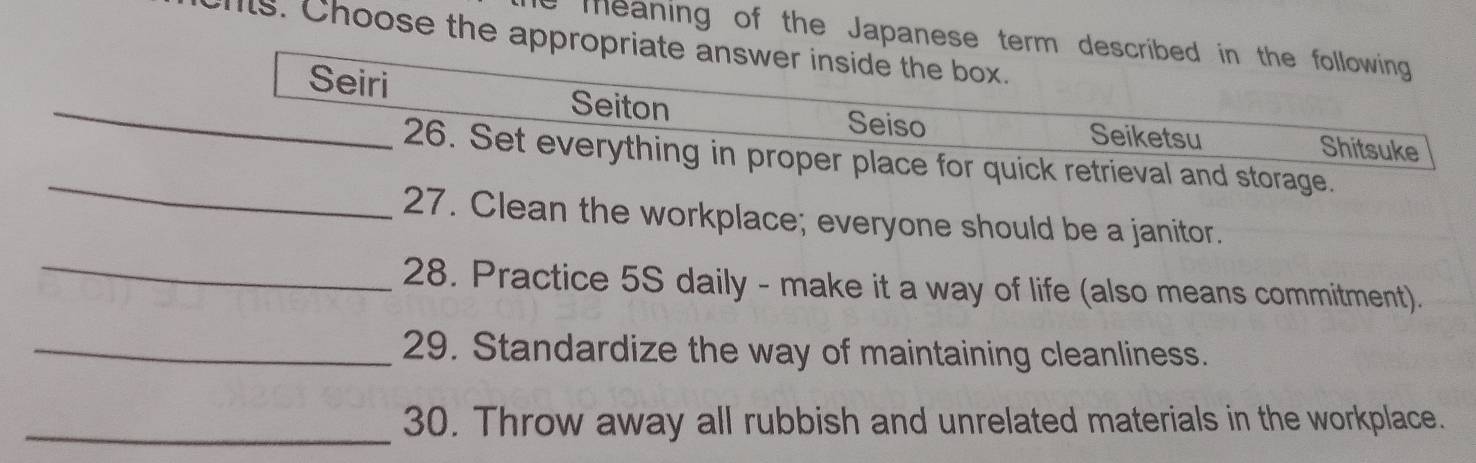 meaning of the Japanese term described in the following
is. Choose the appropriate answer inside the box.
_
Seiri Seiton
Seiso Seiketsu Shitsuke
_
26. Set everything in proper place for quick retrieval and storage.
27. Clean the workplace; everyone should be a janitor.
_
28. Practice 5S daily - make it a way of life (also means commitment).
_29. Standardize the way of maintaining cleanliness.
_30. Throw away all rubbish and unrelated materials in the workplace.