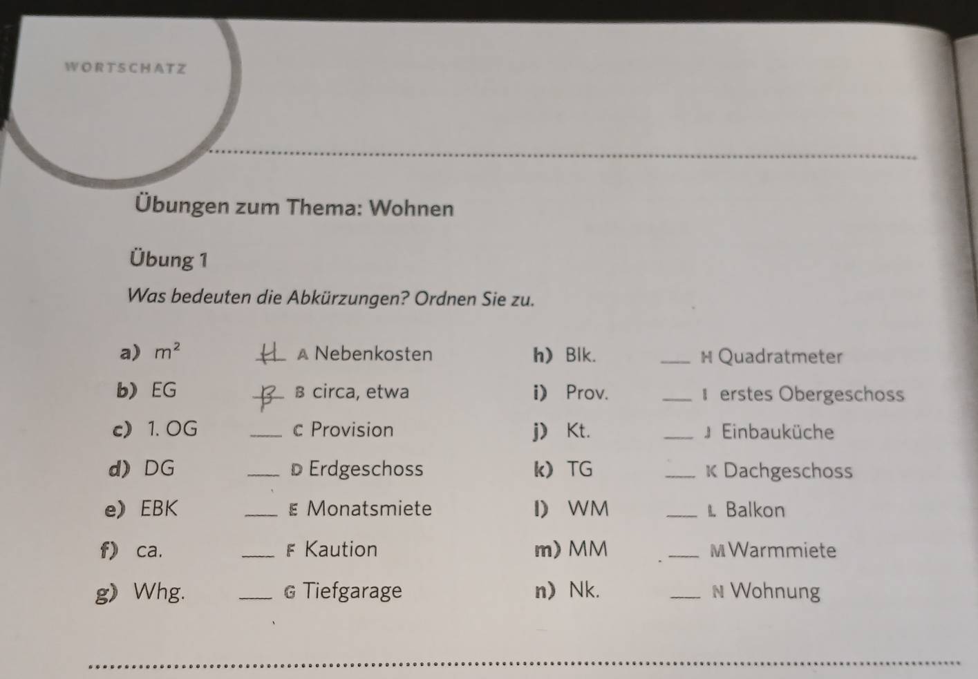 A T Z 
Übungen zum Thema: Wohnen 
Übung 1 
Was bedeuten die Abkürzungen? Ordnen Sie zu. 
a) m^2 _A Nebenkosten h Blk. _H Quadratmeter 
b) EG _β circa, etwa i) Prov. _ erstes Obergeschoss 
c 1. OG _c Provision j Kt. _』 Einbauküche 
d) DG _D Erdgeschoss k TG _K Dachgeschoss 
e) EBK _ε Monatsmiete I WM _1. Balkon 
f) ca. _F Kaution m) MM _MWarmmiete 
g》 Whg. _G Tiefgarage n) Nk. _N Wohnung