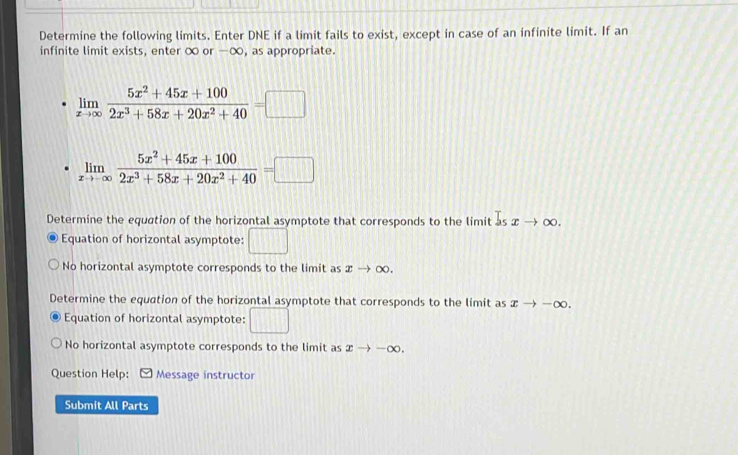 Determine the following limits. Enter DNE if a limit fails to exist, except in case of an infinite limit. If an
infinite limit exists, enter ∞ or -∞, as appropriate.
limlimits _xto ∈fty  (5x^2+45x+100)/2x^3+58x+20x^2+40 =□
limlimits _xto -∈fty  (5x^2+45x+100)/2x^3+58x+20x^2+40 =□
Determine the equation of the horizontal asymptote that corresponds to the limit l_sxto ∈fty
Equation of horizontal asymptote: □
No horizontal asymptote corresponds to the limit as xto ∈fty. 
Determine the equation of the horizontal asymptote that corresponds to the limit as xto -∈fty.
Equation of horizontal asymptote: □
No horizontal asymptote corresponds to the limit as xto -∈fty. 
Question Help: Message instructor
Submit All Parts