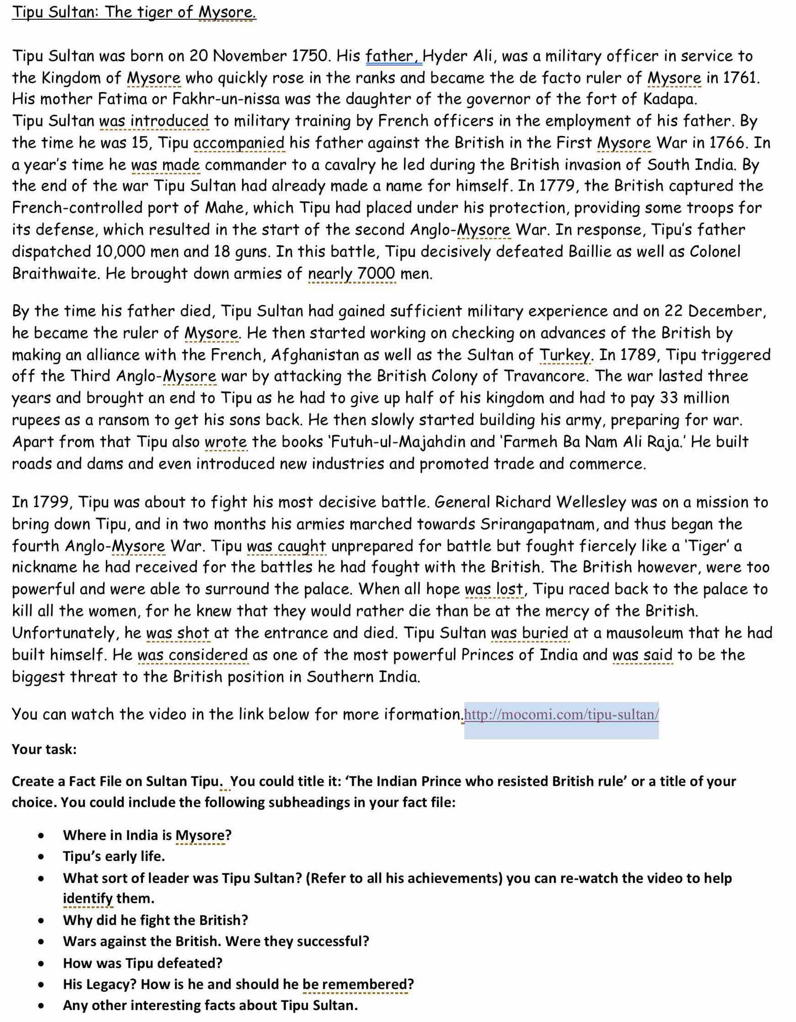 Tipu Sultan: The tiger of Mysore.
Tipu Sultan was born on 20 November 1750. His father, Hyder Ali, was a military officer in service to
the Kingdom of Mysore who quickly rose in the ranks and became the de facto ruler of Mysore in 1761.
His mother Fatima or Fakhr-un-nissa was the daughter of the governor of the fort of Kadapa.
Tipu Sultan was introduced to military training by French officers in the employment of his father. By
the time he was 15, Tipu accompanied his father against the British in the First Mysore War in 1766. In
a year's time he was made commander to a cavalry he led during the British invasion of South India. By
the end of the war Tipu Sultan had already made a name for himself. In 1779, the British captured the
French-controlled port of Mahe, which Tipu had placed under his protection, providing some troops for
its defense, which resulted in the start of the second Anglo-Mysore War. In response, Tipu's father
dispatched 10,000 men and 18 guns. In this battle, Tipu decisively defeated Baillie as well as Colonel
Braithwaite. He brought down armies of nearly 7000 men.
By the time his father died, Tipu Sultan had gained sufficient military experience and on 22 December,
he became the ruler of Mysore. He then started working on checking on advances of the British by
making an alliance with the French, Afghanistan as well as the Sultan of Turkey. In 1789, Tipu triggered
off the Third Anglo-Mysore war by attacking the British Colony of Travancore. The war lasted three
years and brought an end to Tipu as he had to give up half of his kingdom and had to pay 33 million
rupees as a ransom to get his sons back. He then slowly started building his army, preparing for war.
Apart from that Tipu also wrote the books ‘Futuh-ul-Majahdin and ‘Farmeh Ba Nam Ali Raja.' He built
roads and dams and even introduced new industries and promoted trade and commerce.
In 1799, Tipu was about to fight his most decisive battle. General Richard Wellesley was on a mission to
bring down Tipu, and in two months his armies marched towards Srirangapatnam, and thus began the
fourth Anglo-Mysore War. Tipu was caught unprepared for battle but fought fiercely like a 'Tiger' a
nickname he had received for the battles he had fought with the British. The British however, were too
powerful and were able to surround the palace. When all hope was lost, Tipu raced back to the palace to
kill all the women, for he knew that they would rather die than be at the mercy of the British.
Unfortunately, he was shot at the entrance and died. Tipu Sultan was buried at a mausoleum that he had
built himself. He was considered as one of the most powerful Princes of India and was said to be the
biggest threat to the British position in Southern India.
You can watch the video in the link below for more iformation.http://mocomi.com/tipu-sultan/
Your task:
Create a Fact File on Sultan Tipu. You could title it: ‘The Indian Prince who resisted British rule’ or a title of your
choice. You could include the following subheadings in your fact file:
Where in India is Mysore?
Tipu’s early life.
What sort of leader was Tipu Sultan? (Refer to all his achievements) you can re-watch the video to help
identify them.
Why did he fight the British?
Wars against the British. Were they successful?
How was Tipu defeated?
His Legacy? How is he and should he be remembered?
Any other interesting facts about Tipu Sultan.