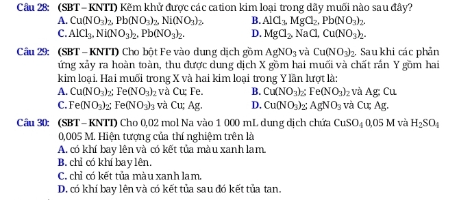 (SBT - KNTT) Kẽm khử được các cation kim loại trong dãy muối nào sau đây?
A. Cu(NO_3)_2,Pb(NO_3)_2,Ni(NO_3)_2. B. AlCl_3,MgCl_2,Pb(NO_3)_2.
C. AlCl_3,Ni(NO_3)_2,Pb(NO_3)_2. D. MgCl_2, NaCl, Cu(NO_3)_2.
Câu 29: (SBT-KNTT) Cho bột Fe vào dung dịch gồm AgNO_3 và Cu(NO_3)_2.. Sau khi các phản
ứng xảy ra hoàn toàn, thu được dung dịch X gồm hai muối và chất rắn Y gồm hai
kim loại. Hai muối trong X và hai kim loại trong Y lần lượt là:
A. Cu(NO_3)_2; Fe (NO_3)_2 và Cu; Fe. B. Cu(NO_3)_2 Fe(NO_3)_2 và Ag; Cu.
C. Fe(NO_3)_2; Fe (NO_3)_3 và Cu; Ag. D. Cu(NO_3) 2° AgNO_3 và Cu; Ag.
Câu 30: (SBT- KNTT) Cho 0,02 mol Na vào 1 000 mL dung dịch chứa CuSO_40,05M và H_2SO_4
0,005 M. Hiện tượng của thí nghiệm trên là
A. có khí bay lên và có kết tủa màu xanh lam.
B. chỉ có khí bay lên.
C. chỉ có kết tủa màu xanh lam.
D. có khí bay lên và có kết tủa sau đó kết tủa tan.