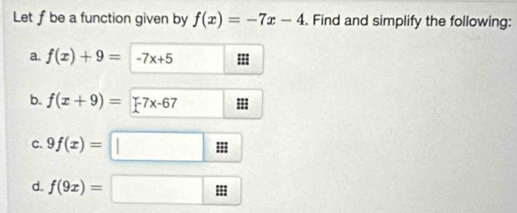 Let f be a function given by f(x)=-7x-4. Find and simplify the following: 
a. f(x)+9=-7x+5
b. f(x+9)=[-7x-67 III 
C. 9f(x)=□
d. f(9x)=□