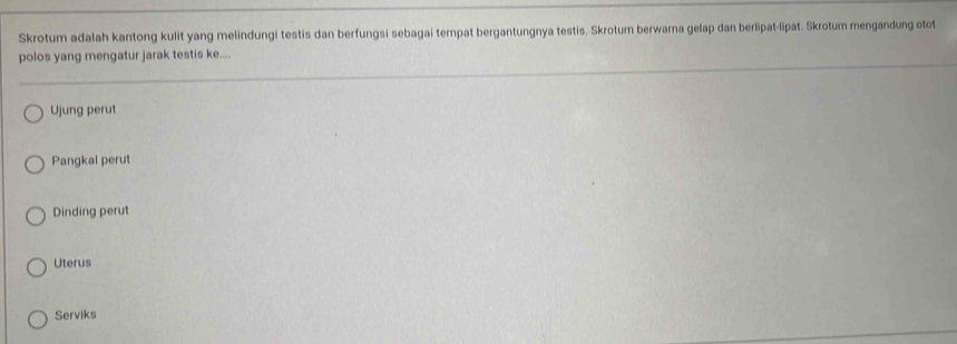 Skrotum adalah kantong kulit yang melindungi testis dan berfungsi sebagai tempat bergantungnya testis. Skrotum berwarna gelap dan berlipat-lipat. Skrotum mengandung otot
polos yang mengatur jarak testis ke....
Ujung perut
Pangkal perut
Dinding perut
Uterus
Serviks