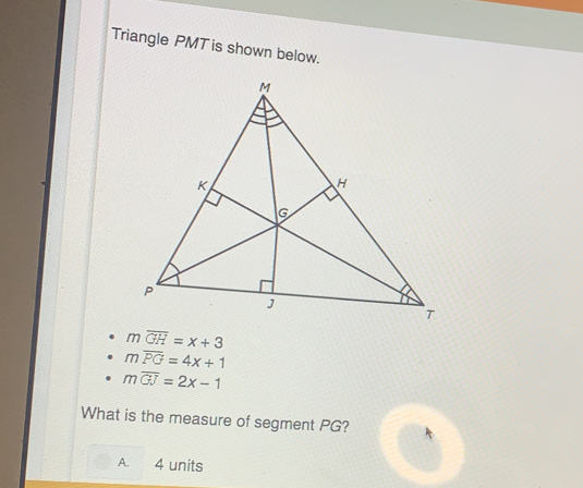 Triangle PMT is shown below.
moverline GH=x+3
moverline PG=4x+1
moverline GJ=2x-1
What is the measure of segment PG?
A. 4 units