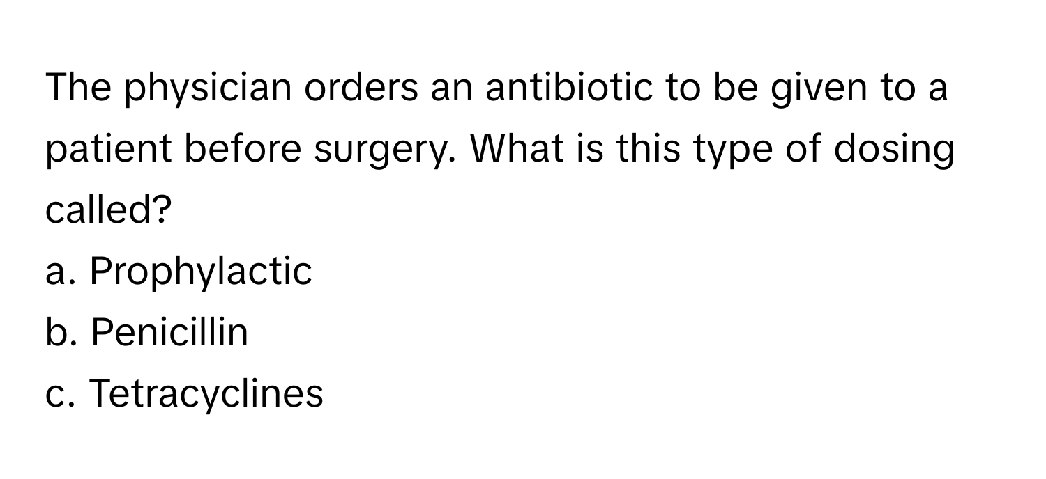 The physician orders an antibiotic to be given to a patient before surgery. What is this type of dosing called?

a. Prophylactic
b. Penicillin
c. Tetracyclines