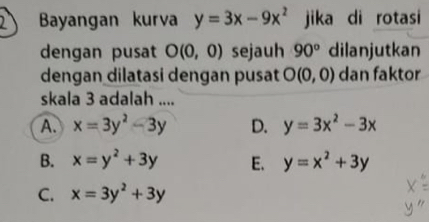 Bayangan kurva y=3x-9x^2 jika di rotasi
dengan pusat O(0,0) sejauh 90° dilanjutkan
dengan dilatasi dengan pusat O(0,0) dan faktor
skala 3 adalah ....
A. x=3y^2-3y D. y=3x^2-3x
B. x=y^2+3y E. y=x^2+3y
C. x=3y^2+3y