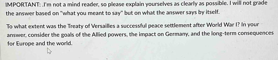 IMPORTANT: .I'm not a mind reader, so please explain yourselves as clearly as possible. I will not grade 
the answer based on "what you meant to say" but on what the answer says by itself. 
To what extent was the Treaty of Versailles a successful peace settlement after World War I? In your 
answer, consider the goals of the Allied powers, the impact on Germany, and the long-term consequences 
for Europe and the world.