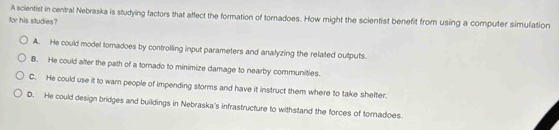 A scientist in central Nebraska is studying factors that affect the formation of tornadoes. How might the scientist benefit from using a computer simulation
for his studies?
A. He could model tornadoes by controlling input parameters and analyzing the related outputs.
B. He could alter the path of a tornado to minimize damage to nearby communities.
C. He could use it to warn people of impending storms and have it instruct them where to take shelter.
D. He could design bridges and buildings in Nebraska's infrastructure to withstand the forces of tornadoes.