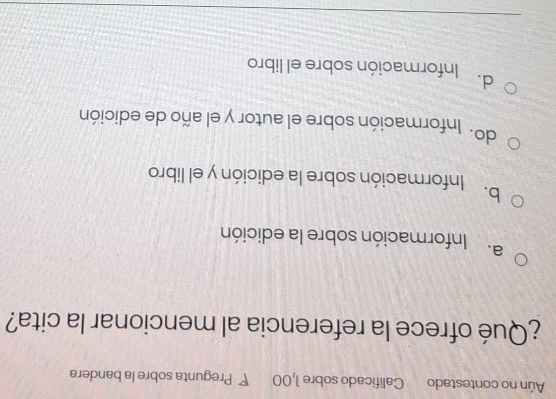 Aún no contestado Calificado sobre 1,00 P Pregunta sobre la bandera
¿Qué ofrece la referencia al mencionar la cita?
a. Información sobre la edición
b.
Información sobre la edición y el libro
do. Información sobre el autor y el año de edición
d.
Información sobre el libro