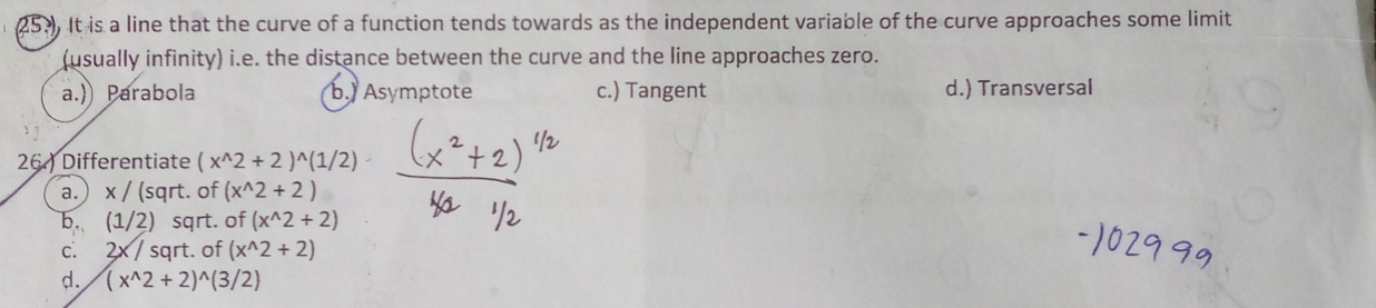 25.) It is a line that the curve of a function tends towards as the independent variable of the curve approaches some limit
(usually infinity) i.e. the distance between the curve and the line approaches zero.
a.) Parabola b.) Asymptote c.) Tangent d.) Transversal
26.) Differentiate (x^(wedge)2+2)^wedge (1/2)
a.) x / (sqrt. of (x^(wedge)2+2)
b. (1/2) sqrt. of (x^(wedge)2+2)
c. 2x / sqrt. of (x^(wedge)2+2)
d. (x^(wedge)2+2)^wedge (3/2)