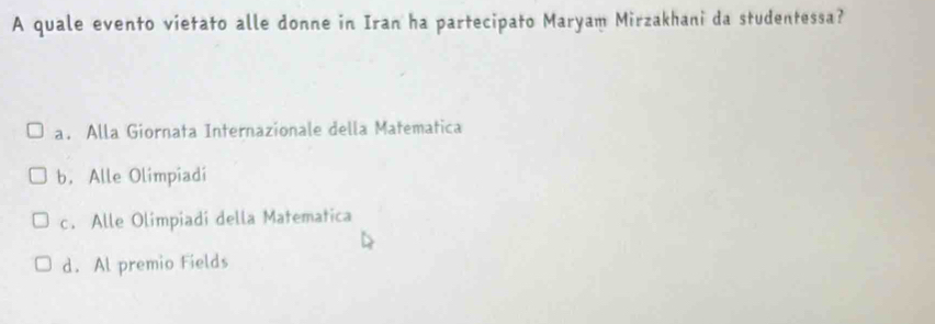 A quale evento vietato alle donne in Iran ha partecipato Maryam Mirzakhani da studentessa?
a. Alla Giornata Internazionale della Matematica
b. Alle Olimpiadi
c. Alle Olimpiadi della Matematica
d. Al premio Fields