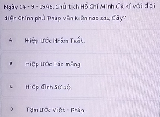 Ngày 14 - 9 - 1946, Chủ tịch Hồ Chí Minh đã kí với đại
diện Chính phủ Pháp văn kiện nào sau đây?
A Hiệp Ước Nhâm Tuất.
8 Hiệp Ước Hác-măng,
Hiệp định Sơ bộ,
D Tạm Ước Việt - Pháp.