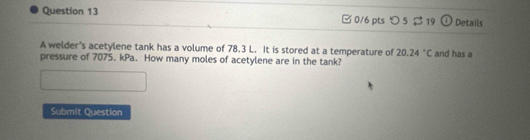 □ 0/6 pts つ 5 $ 19 ⓘ Details 
A welder’s acetylene tank has a volume of 78.3 L. It is stored at a temperature of 20.24°C and has a 
pressure of 7075. kPa. How many moles of acetylene are in the tank? 
Submit Question