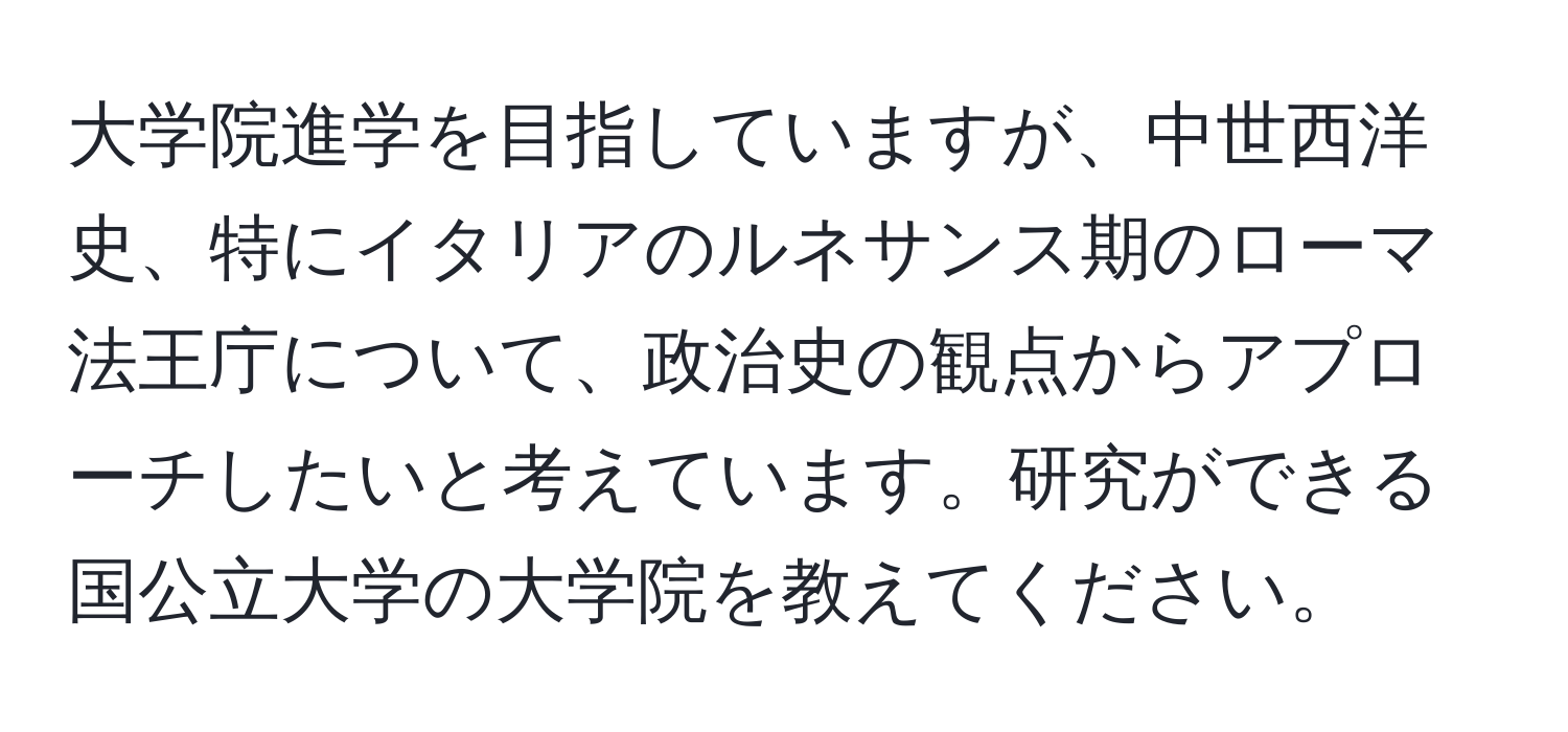 大学院進学を目指していますが、中世西洋史、特にイタリアのルネサンス期のローマ法王庁について、政治史の観点からアプローチしたいと考えています。研究ができる国公立大学の大学院を教えてください。