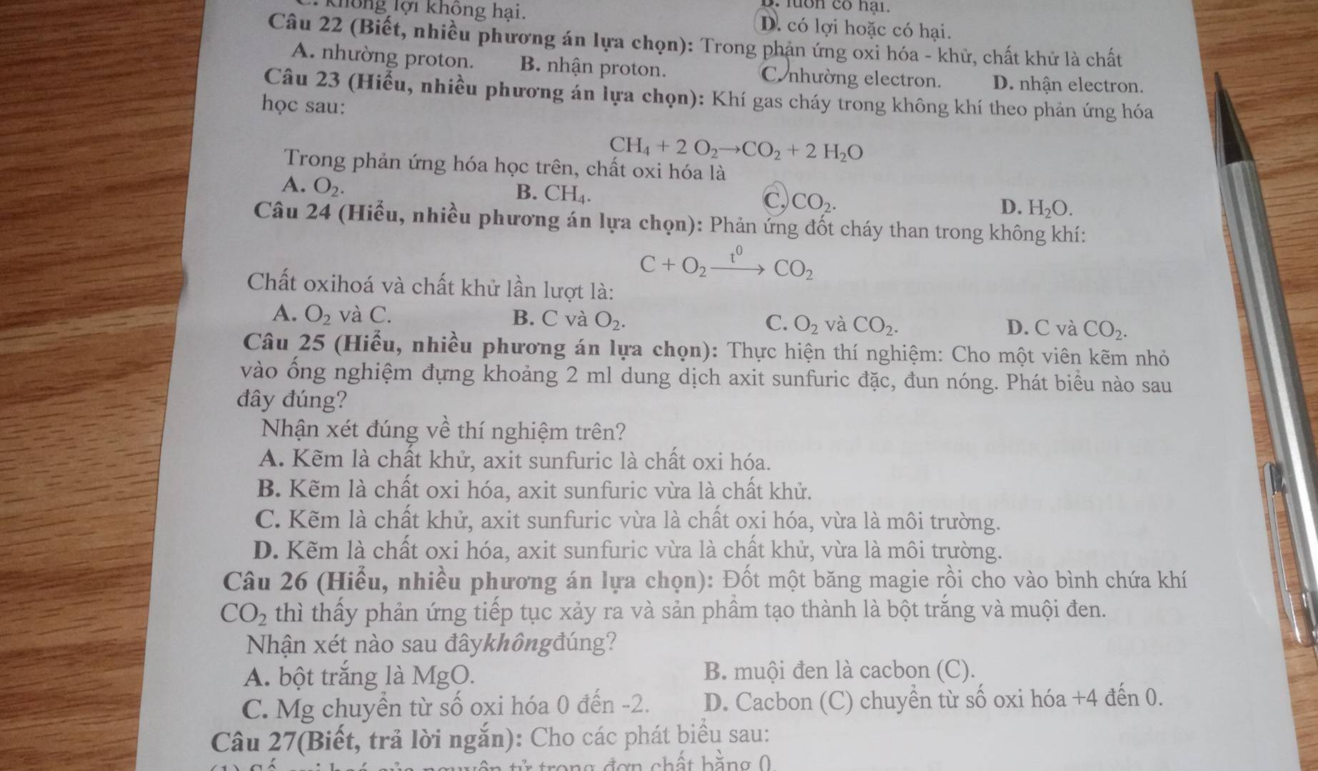 lon có nạn
không lợi không hại. D. có lợi hoặc có hại.
Câu 22 (Biết, nhiều phương án lựa chọn): Trong phản ứng oxi hóa - khử, chất khử là chất
A. nhường proton. B nhận proton. Co nhường electron. D. nhận electron.
Câu 23 (Hiểu, nhiều phương án lựa chọn): Khí gas cháy trong không khí theo phản ứng hóa
học sau:
CH_4+2O_2to CO_2+2H_2O
Trong phản ứng hóa học trên, chất oxi hóa là
A. O_2.
B. CH_4
C, CO_2.
D. H_2O.
Câu 24 (Hiểu, nhiều phương án lựa chọn): Phản ứng đốt cháy than trong không khí:
C+O_2xrightarrow t^0CO_2
Chất oxihoá và chất khử lần lượt là:
A. O_2 và C. B. C và O_2. C. O_2 và CO_2. D. C và CO_2.
Câu 25 (Hiểu, nhiều phương án lựa chọn): Thực hiện thí nghiệm: Cho một viên kẽm nhỏ
vào ổng nghiệm đựng khoảng 2 ml dung dịch axit sunfuric đặc, đun nóng. Phát biểu nào sau
đây đúng?
Nhận xét đúng về thí nghiệm trên?
A. Kẽm là chất khử, axit sunfuric là chất oxi hóa.
B. Kẽm là chất oxi hóa, axit sunfuric vừa là chất khử.
C. Kẽm là chất khử, axit sunfuric vừa là chất oxi hóa, vừa là môi trường.
D. Kẽm là chất oxi hóa, axit sunfuric vừa là chất khử, vừa là môi trường.
Câu 26 (Hiểu, nhiều phương án lựa chọn): Đốt một băng magie rồi cho vào bình chứa khí
CO_2 thì thấy phản ứng tiếp tục xảy ra và sản phầm tạo thành là bột trắng và muội đen.
Nhận xét nào sau đâykhôngđúng?
A. bột trắng là MgO. B. muội đen là cacbon (C).
C. Mg chuyền từ số oxi hóa 0 đến -2. D. Cacbon (C) chuyển từ số oxi hóa +4 đến 0.
Câu 27(Biết, trả lời ngắn): Cho các phát biểu sau:
n g  đ ơn chất bằng 0