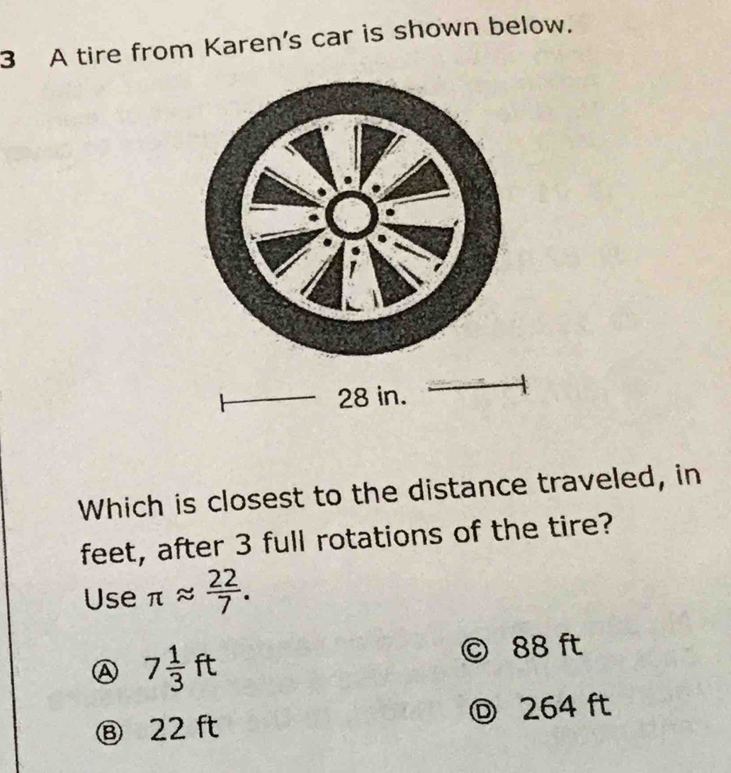 A tire from Karen's car is shown below.
28 in.
Which is closest to the distance traveled, in
feet, after 3 full rotations of the tire?
Use π approx  22/7 .
A 7 1/3 ft
© 88 ft
⑧ 22 ft 264 ft