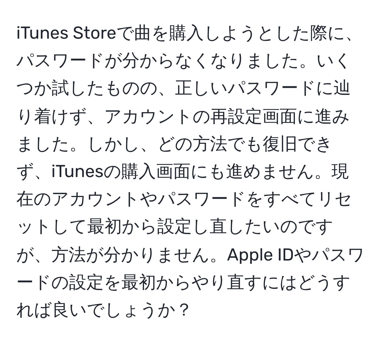 iTunes Storeで曲を購入しようとした際に、パスワードが分からなくなりました。いくつか試したものの、正しいパスワードに辿り着けず、アカウントの再設定画面に進みました。しかし、どの方法でも復旧できず、iTunesの購入画面にも進めません。現在のアカウントやパスワードをすべてリセットして最初から設定し直したいのですが、方法が分かりません。Apple IDやパスワードの設定を最初からやり直すにはどうすれば良いでしょうか？