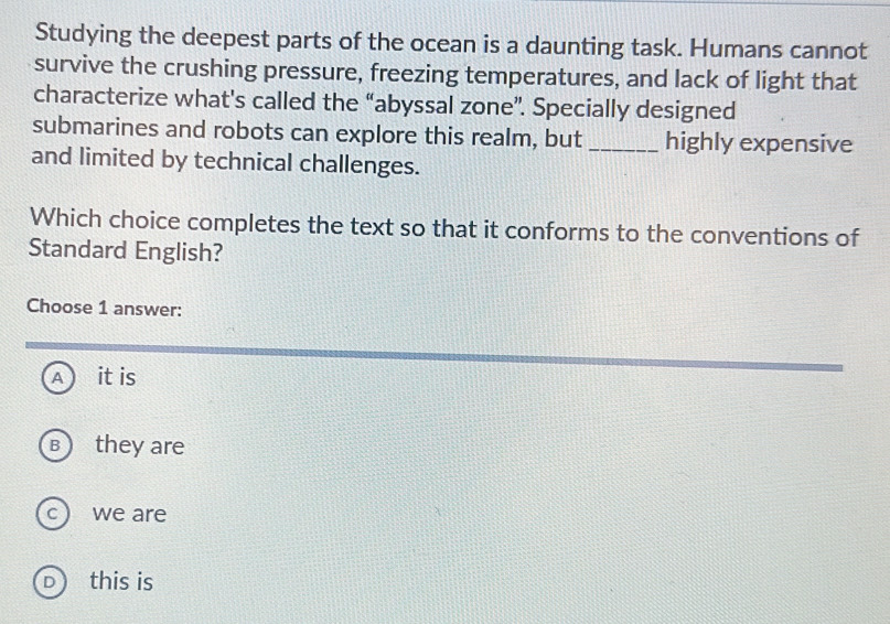 Studying the deepest parts of the ocean is a daunting task. Humans cannot
survive the crushing pressure, freezing temperatures, and lack of light that
characterize what's called the “abyssal zone”. Specially designed
submarines and robots can explore this realm, but _highly expensive
and limited by technical challenges.
Which choice completes the text so that it conforms to the conventions of
Standard English?
Choose 1 answer:
A it is
B) they are
C ) we are
D ) this is