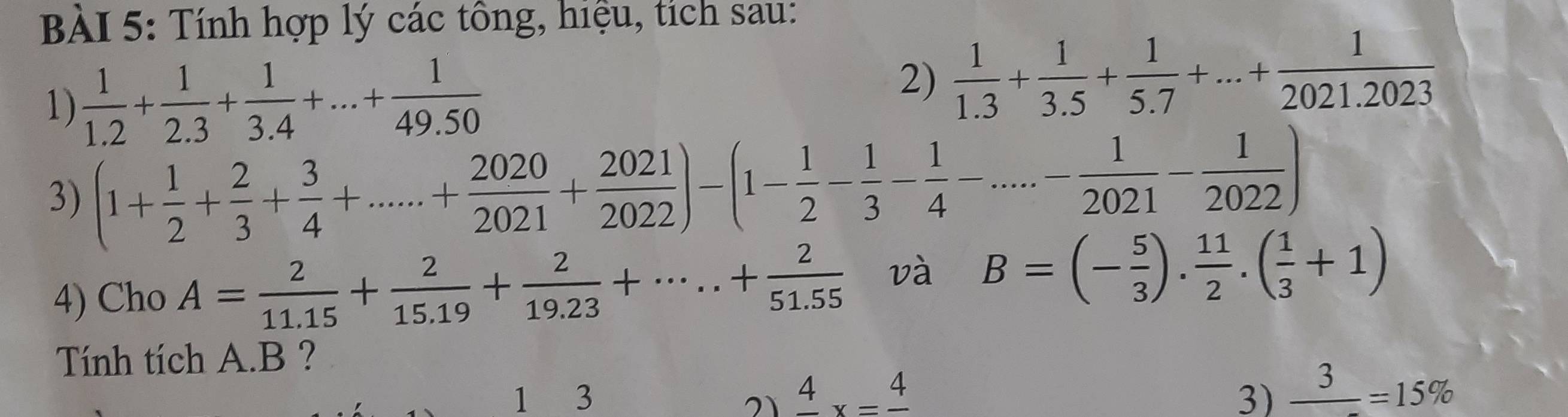 Tính hợp lý các tông, hiệu, tích sau: 
1)  1/1.2 + 1/2.3 + 1/3.4 +...+ 1/49.50 
2)  1/1.3 + 1/3.5 + 1/5.7 +...+ 1/2021.2023 
3) (1+ 1/2 + 2/3 + 3/4 +......+ 2020/2021 + 2021/2022 )-(1- 1/2 - 1/3 - 1/4 -...- 1/2021 - 1/2022 )
4) Cho A= 2/11.15 + 2/15.19 + 2/19.23 +·s ..+ 2/51.55  và B=(- 5/3 ). 11/2 .( 1/3 +1)
Tính tích A. B ? 
1 3 21 frac 4x=frac 4 3) _ 3=15%