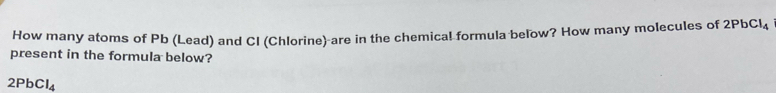 How many atoms of Pb (Lead) and CI (Chlorine) are in the chemical formula below? How many molecules of 2PbCl_4
present in the formula below?
2PbCl_4