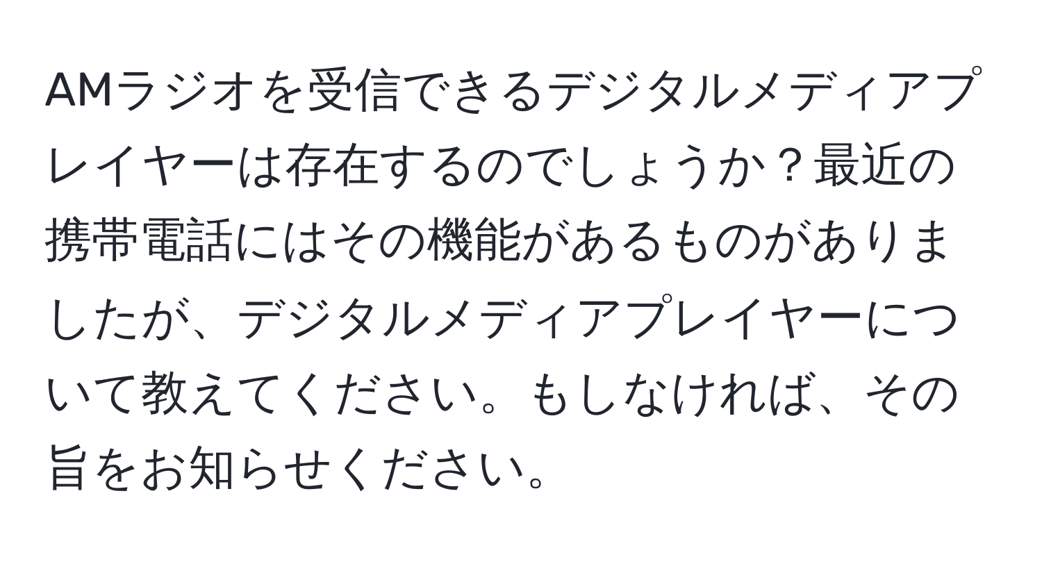 AMラジオを受信できるデジタルメディアプレイヤーは存在するのでしょうか？最近の携帯電話にはその機能があるものがありましたが、デジタルメディアプレイヤーについて教えてください。もしなければ、その旨をお知らせください。