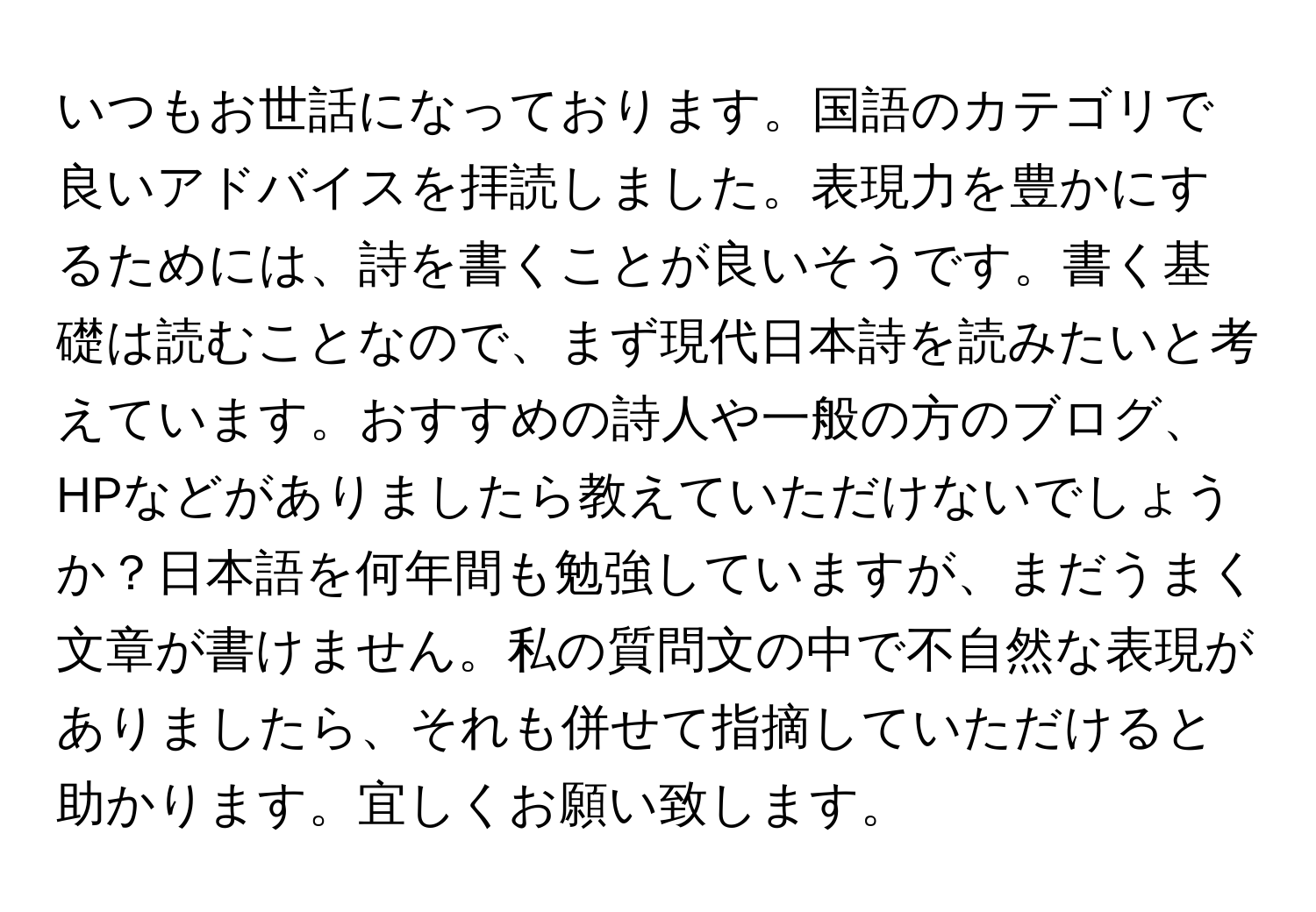 いつもお世話になっております。国語のカテゴリで良いアドバイスを拝読しました。表現力を豊かにするためには、詩を書くことが良いそうです。書く基礎は読むことなので、まず現代日本詩を読みたいと考えています。おすすめの詩人や一般の方のブログ、HPなどがありましたら教えていただけないでしょうか？日本語を何年間も勉強していますが、まだうまく文章が書けません。私の質問文の中で不自然な表現がありましたら、それも併せて指摘していただけると助かります。宜しくお願い致します。