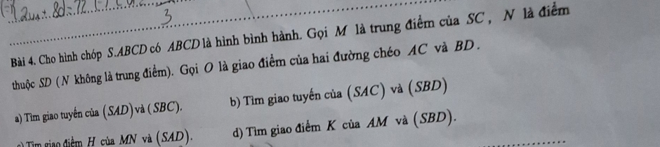 Cho hình chóp S. ABCD có ABCD là hình bình hành. Gọi M là trung điểm của SC , N là điểm
thuộc SD ( N không là trung điểm). Gọi O là giao điểm của hai đường chéo AC và BD.
a) Tìm giao tuyến của (SAD) và ( SBC). b) Tìm giao tuyến của (SAC) và (SBD)
gim giao điềm H của MN và (SAD). d) Tìm giao điểm K của AM và (SBD).