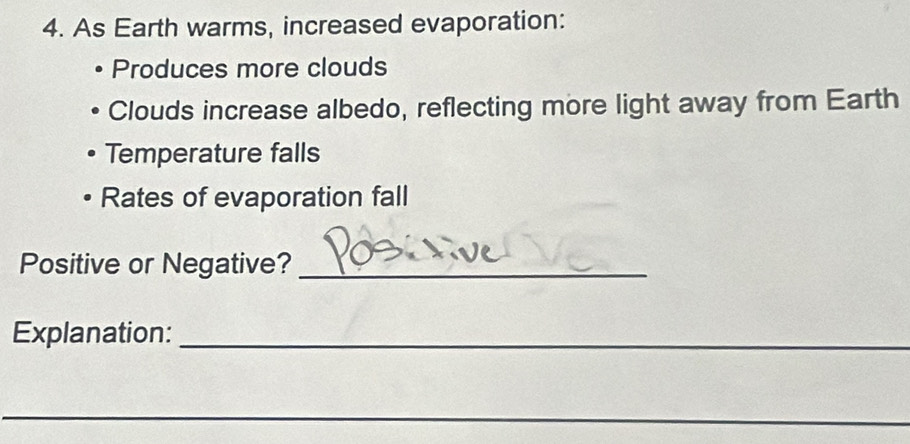As Earth warms, increased evaporation: 
Produces more clouds 
Clouds increase albedo, reflecting more light away from Earth 
Temperature falls 
Rates of evaporation fall 
Positive or Negative?_ 
Explanation:_ 
_ 
_