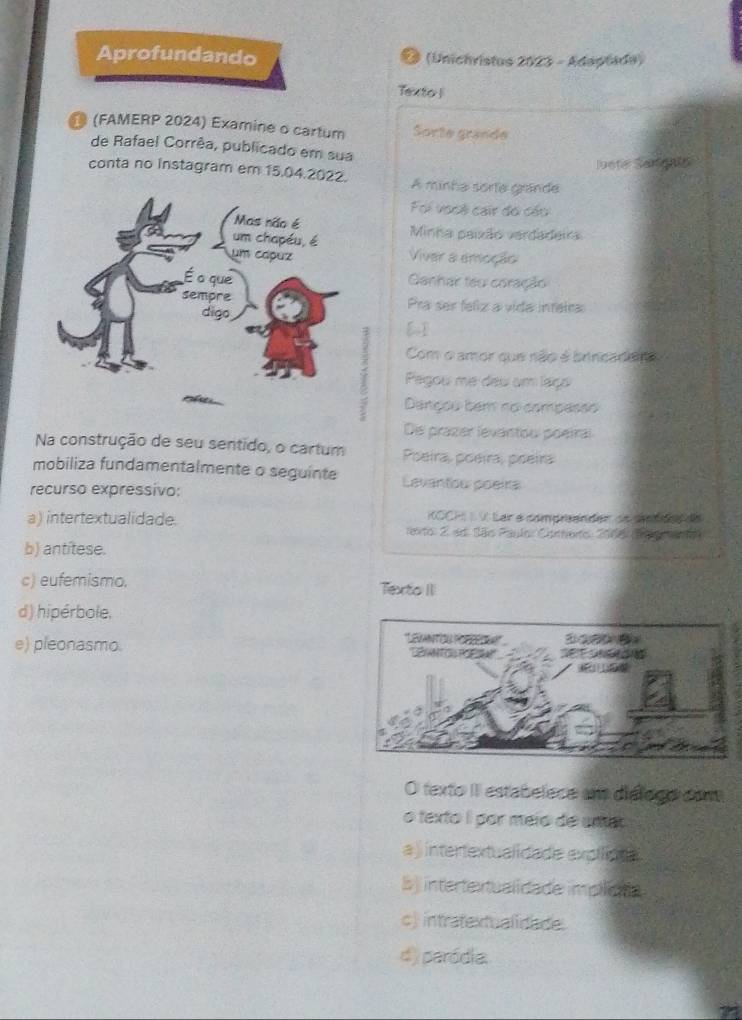 Aprofundando D (Unichristus 2023 - Adaptada)
Texto |
● (FAMERP 2024) Examine o cartum Sorte grande
de Rafael Corrêa, publicado em sua
loote Senigals
conta no instagram em 15.04.2022. A minha sorte grande
Foi vooi cair đó cáu
Minha paixão verdadeira
Viver a emoção
Ganhar teu coração
Pra ser feliz a vída intetra
[]
Com o amor que não é brincadera
Pegou me deu um laço
5 Dançou tem no compasão
Die prazer levantou poeíral
Na construção de seu sentido, o cartum Poeira, poeira, poeira
mobiliza fundamentalmente o seguinte Levantow poeira
recurso expressivo:
OCH V. Lar e comprenden oe co o de
a) intertextualidade. terto: 2 ad. São Paulo: Corherto: 2006: (a ao)
b) antitese.
c) eufemismo. Texto II
d) hipérbole.
e) pleonasmo. 
O texto II estabelece am diélogo con
o texto I por meio de umar
a ) intertextualidade expilica
b) intertextualidade implcna
c) intratextualidade.
d) paródia.