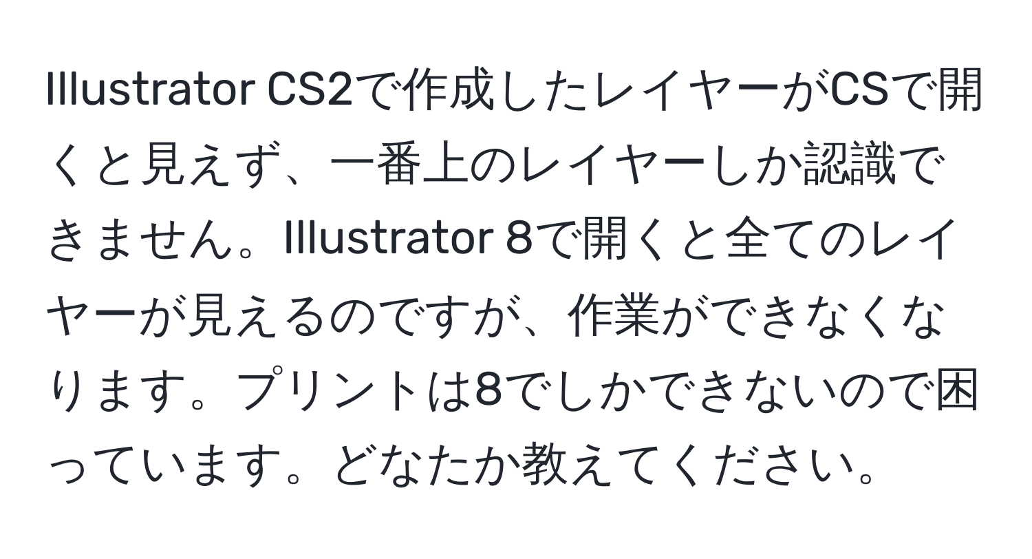 Illustrator CS2で作成したレイヤーがCSで開くと見えず、一番上のレイヤーしか認識できません。Illustrator 8で開くと全てのレイヤーが見えるのですが、作業ができなくなります。プリントは8でしかできないので困っています。どなたか教えてください。