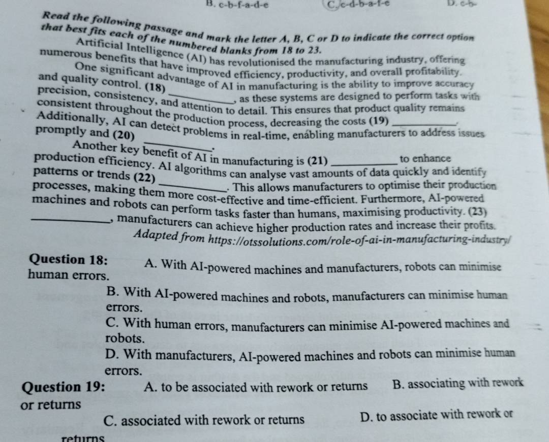 B. c-b-f-a-d-e C. c-d-b-a-t-e D. c-b -
Read the following passage and mark the letter A, B, C or D to indicate the correct option
that best fits each of the numbered blanks from 18 to 23.
Artificial Intelligence (AI) has revolutionised the manufacturing industry, offering
numerous benefits that have improved efficiency, productivity, and overall profitability.
One significant advantage of AI in manufacturing is the ability to improve accuracy
and quality control. (18)
, as these systems are designed to perform tasks with
precision, consistency, and attention to detail. This ensures that product quality remains
consistent throughout the production process, decreasing the costs (19)
.
_
Additionally, AI can detect problems in real-time, enabling manufacturers to address issues
promptly and (20)
.
Another key benefit of AI in manufacturing is (21)
to enhance
production efficiency. AI algorithms can analyse vast amounts of data quickly and identify
patterns or trends (22)
_. This allows manufacturers to optimise their production
processes, making them more cost-effective and time-efficient. Furthermore, AI-powered
machines and robots can perform tasks faster than humans, maximising productivity. (23)
_, manufacturers can achieve higher production rates and increase their profits.
Adapted from https://otssolutions.com/role-of-ai-in-manufacturing-industry/
Question 18: A. With AI-powered machines and manufacturers, robots can minimise
human errors.
B. With AI-powered machines and robots, manufacturers can minimise human
errors.
C. With human errors, manufacturers can minimise AI-powered machines and
robots.
D. With manufacturers, AI-powered machines and robots can minimise human
errors.
Question 19: A. to be associated with rework or returns B. associating with rework
or returns
C. associated with rework or returns D. to associate with rework or