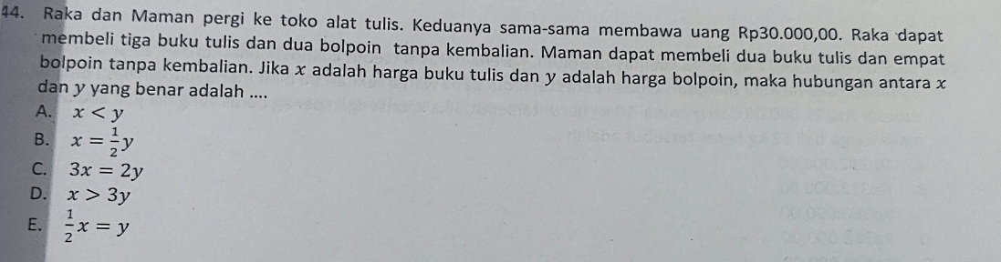 Raka dan Maman pergi ke toko alat tulis. Keduanya sama-sama membawa uang Rp30.000,00. Raka dapat
membeli tiga buku tulis dan dua bolpoin tanpa kembalian. Maman dapat membeli dua buku tulis dan empat
bolpoin tanpa kembalian. Jika x adalah harga buku tulis dan y adalah harga bolpoin, maka hubungan antara x
dan y yang benar adalah ....
A. x
B. x= 1/2 y
C. 3x=2y
D. x>3y
E.  1/2 x=y