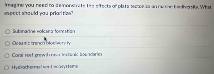 Imagine you need to demonstrate the effects of plate tectonics on marine biodiversity. What
aspect should you prioritize?
Submarine volcano formation
Oceanic trench biodiversity
Coral reef growth near tectonic boundaries
Hydrothermal vent ecosystems