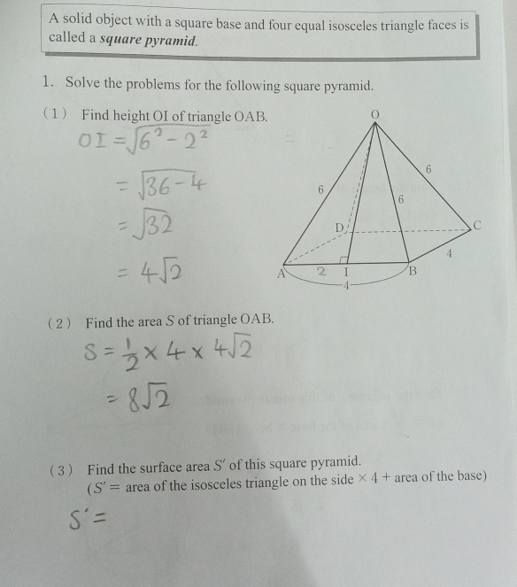 A solid object with a square base and four equal isosceles triangle faces is 
called a square pyramid. 
1. Solve the problems for the following square pyramid. 
1 Find height OI of triangle OAB
2 Find the area S of triangle OAB. 
3 Find the surface area S' of this square pyramid.
(S'= area of the isosceles triangle on the side * 4+ area of the base)