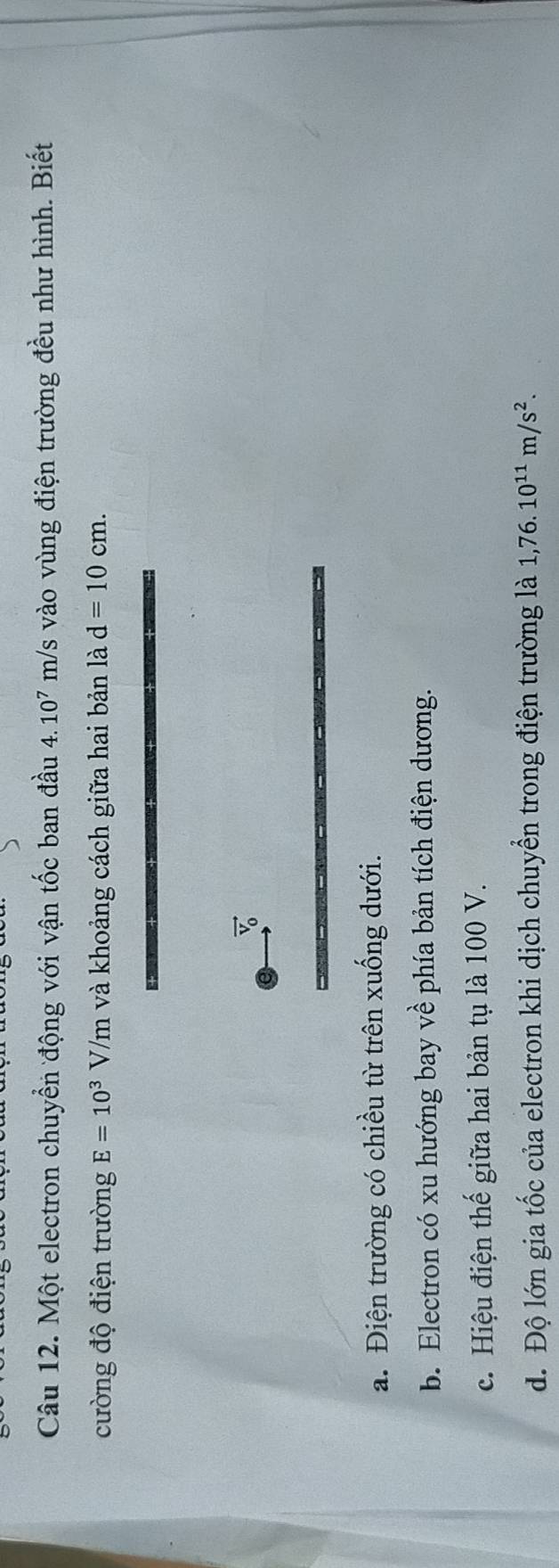 Một electron chuyển động với vận tốc ban đầu 4.10^7m/s s vào vùng điện trường đều như hình. Biết
cường độ điện trường E=10^3V/m và khoảng cách giữa hai bản là d=10cm.
vector V_0
a. Điện trường có chiều từ trên xuống dưới.
b. Electron có xu hướng bay về phía bản tích điện dương.
c. Hiệu điện thế giữa hai bản tụ là 100 V.
d. Độ lớn gia tốc của electron khi dịch chuyển trong điện trường là 1,76.10^(11)m/s^2.