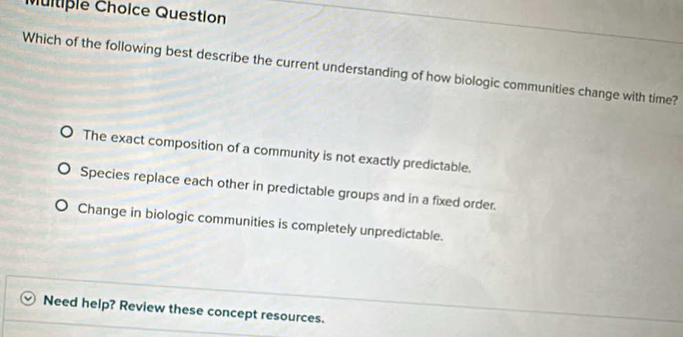 Question
Which of the following best describe the current understanding of how biologic communities change with time?
The exact composition of a community is not exactly predictable.
Species replace each other in predictable groups and in a fixed order.
Change in biologic communities is completely unpredictable.
Need help? Review these concept resources.