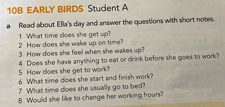 10B EARLY BIRDS Student A 
a Read about Ella’s day and answer the questions with short notes. 
1 What time does she get up? 
2 How does she wake up on time? 
3 How does she feel when she wakes up? 
4 Does she have anything to eat or drink before she goes to work? 
5 How does she get to work? 
6 What time does she start and finish work? 
7 What time does she usually go to bed? 
8 Would she like to change her working hours?