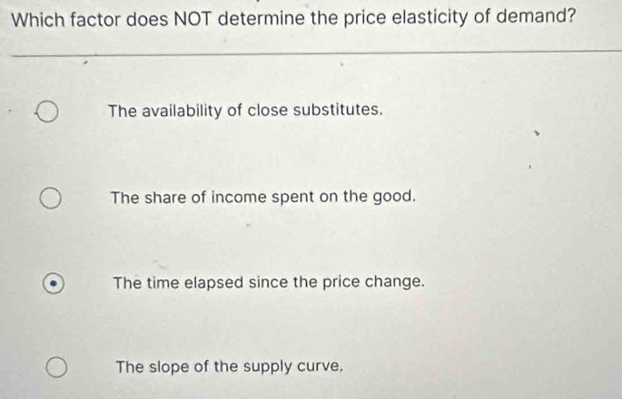 Which factor does NOT determine the price elasticity of demand?
The availability of close substitutes.
The share of income spent on the good.
The time elapsed since the price change.
The slope of the supply curve,