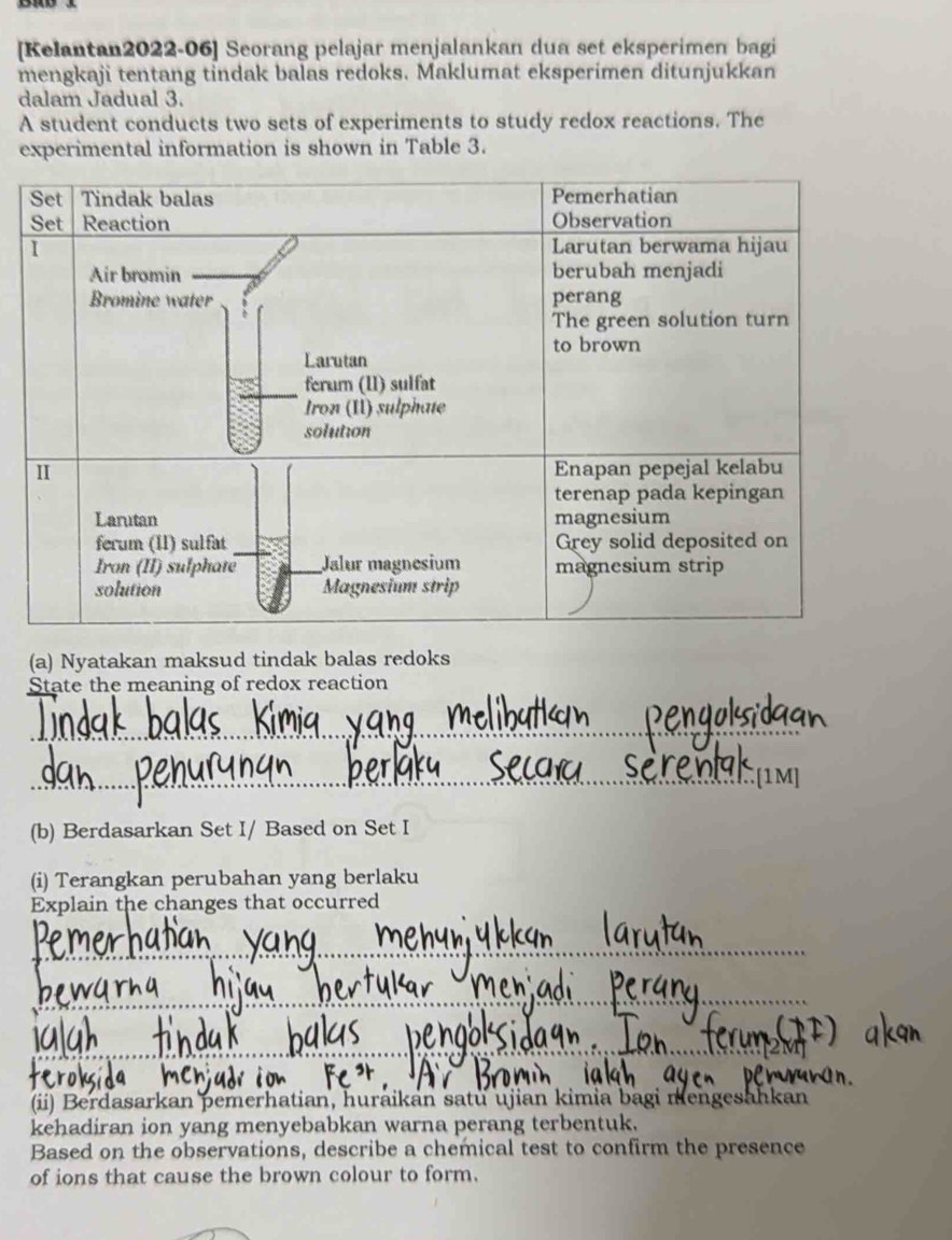 [Kelantan2022-06] Seorang pelajar menjalankan dua set eksperimen bagi 
mengkaji tentang tindak balas redoks. Maklumat eksperimen ditunjukkan 
dalam Jadual 3. 
A student conducts two sets of experiments to study redox reactions. The 
experimental information is shown in Table 3. 
(a) Nyatakan maksud tindak balas redoks 
State the meaning of redox reaction 
_ 
_[1M] 
(b) Berdasarkan Set I/ Based on Set I 
(i) Terangkan perubahan yang berlaku 
Explain the changes that occurred 
_ 
_ 
_ 
(ii) Berdasarkan pemerhatian, huraikan satu ujian kimia bagi mengesahkan 
kehadiran ion yang menyebabkan warna perang terbentuk. 
Based on the observations, describe a chemical test to confirm the presence 
of ions that cause the brown colour to form.